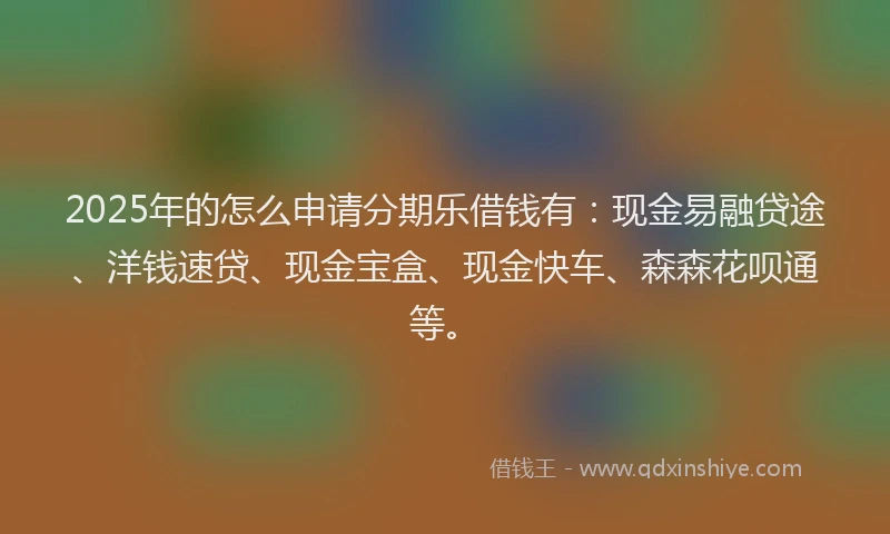 2025年的怎么申请分期乐借钱有：现金易融贷途、洋钱速贷、现金宝盒、现金快车、森森花呗通等。