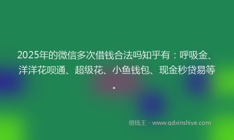 2025年的微信多次借钱合法吗知乎有：呼吸金、洋洋花呗通、超级花、小鱼钱包、现金秒贷易等。
