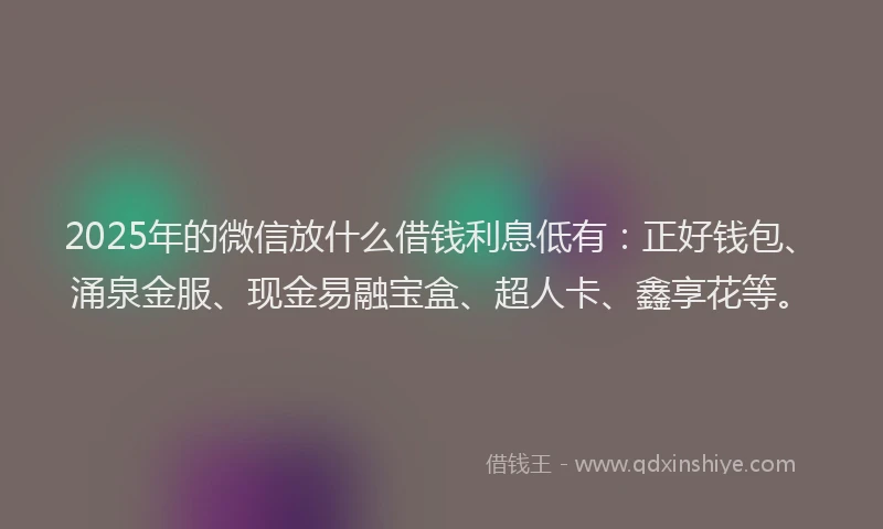 2025年的微信放什么借钱利息低有：正好钱包、涌泉金服、现金易融宝盒、超人卡、鑫享花等。