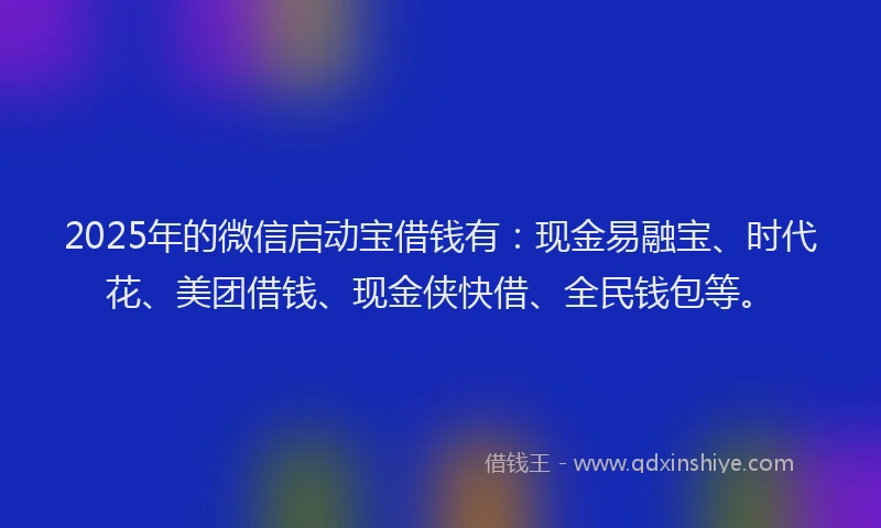 2025年的微信启动宝借钱有：现金易融宝、时代花、美团借钱、现金侠快借、全民钱包等。