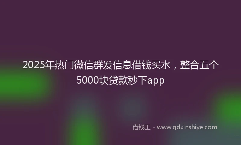 2025年热门微信群发信息借钱买水，整合五个5000块贷款秒下app