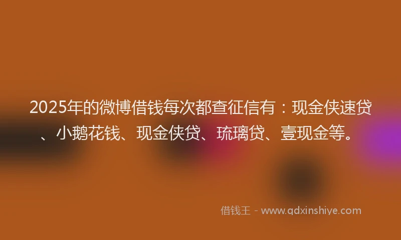 2025年的微博借钱每次都查征信有：现金侠速贷、小鹅花钱、现金侠贷、琉璃贷、壹现金等。