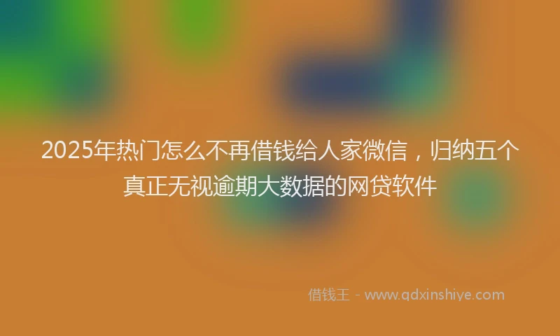 2025年热门怎么不再借钱给人家微信，归纳五个真正无视逾期大数据的网贷软件