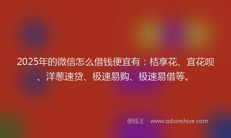 2025年的微信怎么借钱便宜有：桔享花、宜花呗、洋葱速贷、极速易购、极速易借等。