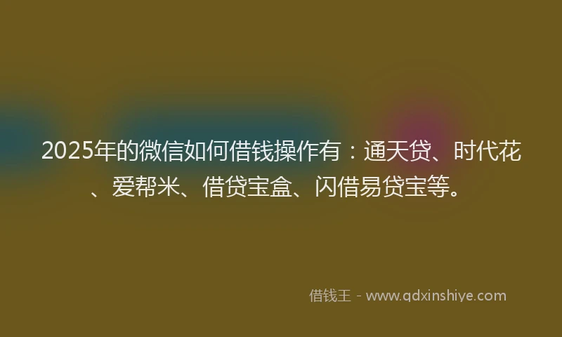 2025年的微信如何借钱操作有：通天贷、时代花、爱帮米、借贷宝盒、闪借易贷宝等。