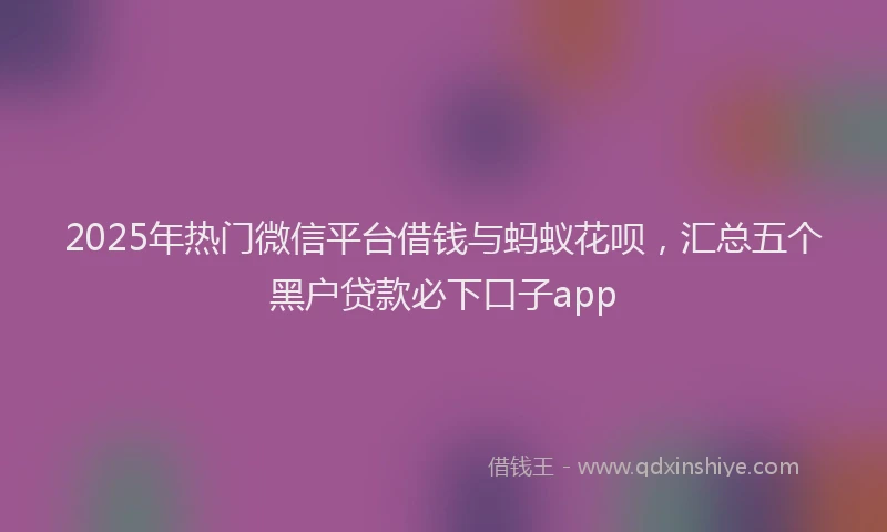 2025年热门微信平台借钱与蚂蚁花呗，汇总五个黑户贷款必下口子app