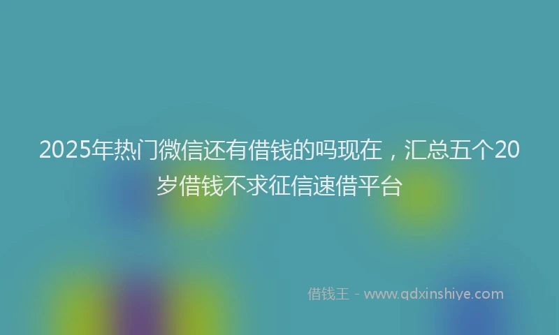2025年热门微信还有借钱的吗现在，汇总五个20岁借钱不求征信速借平台