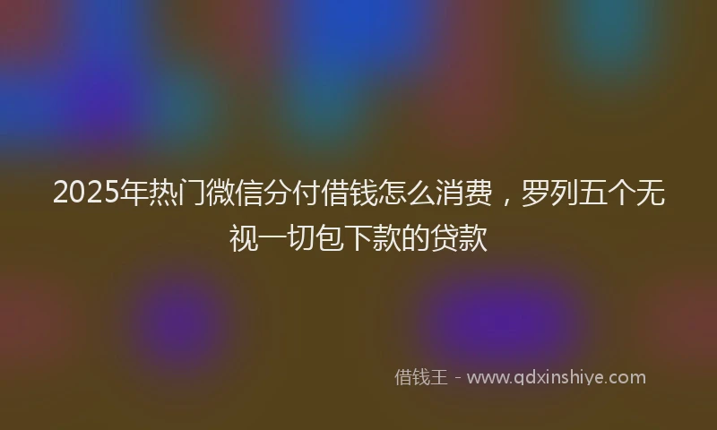 2025年热门微信分付借钱怎么消费，罗列五个无视一切包下款的贷款