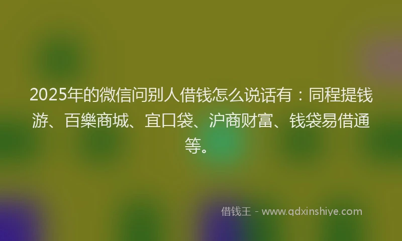 2025年的微信问别人借钱怎么说话有：同程提钱游、百樂商城、宜口袋、沪商财富、钱袋易借通等。