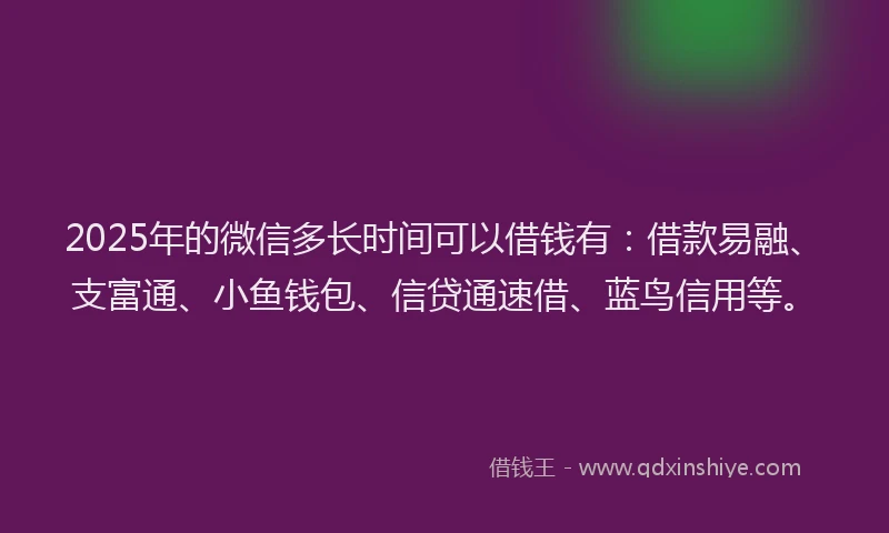2025年的微信多长时间可以借钱有：借款易融、支富通、小鱼钱包、信贷通速借、蓝鸟信用等。
