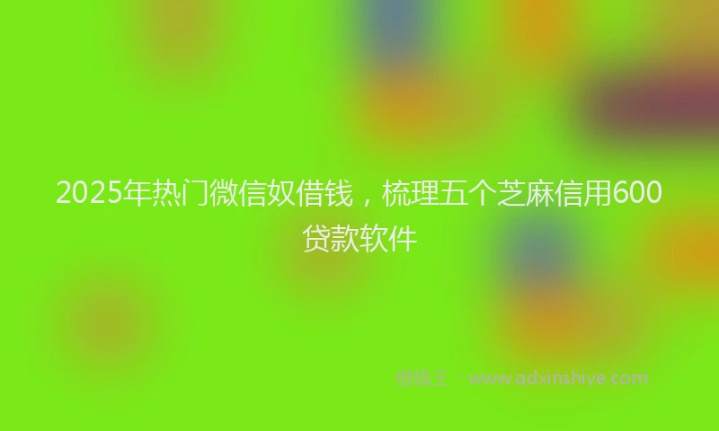 2025年热门微信奴借钱，梳理五个芝麻信用600贷款软件