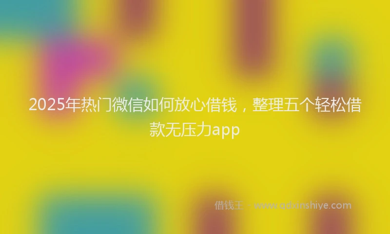2025年热门微信如何放心借钱，整理五个轻松借款无压力app