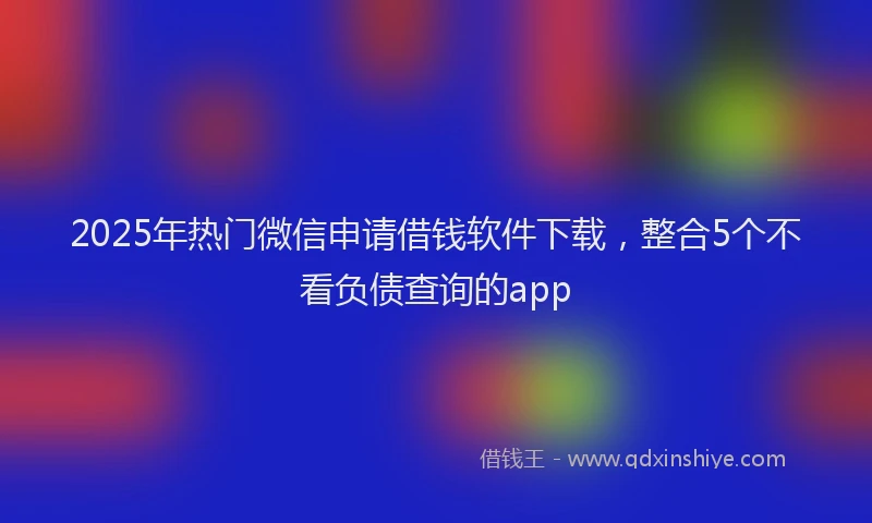 2025年热门微信申请借钱软件下载，整合5个不看负债查询的app