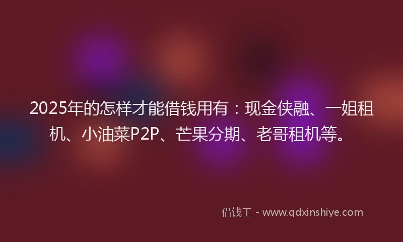 2025年的怎样才能借钱用有：现金侠融、一姐租机、小油菜P2P、芒果分期、老哥租机等。