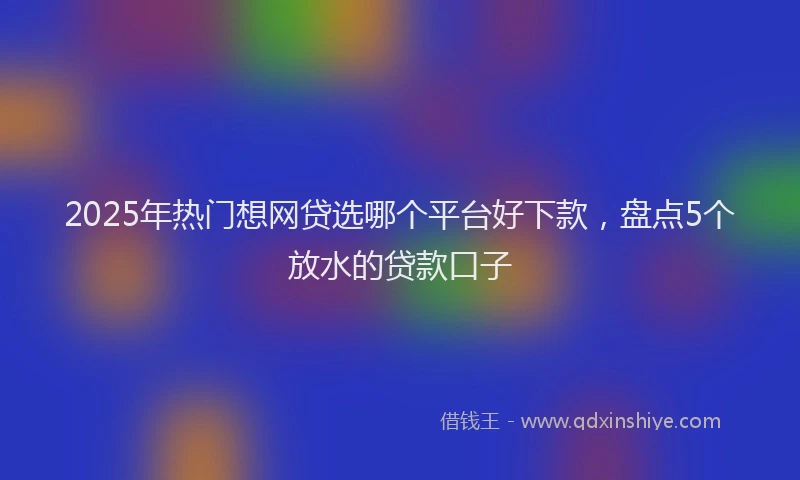 2025年热门想网贷选哪个平台好下款，盘点5个放水的贷款口子
