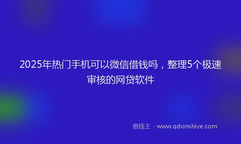2025年热门手机可以微信借钱吗，整理5个极速审核的网贷软件