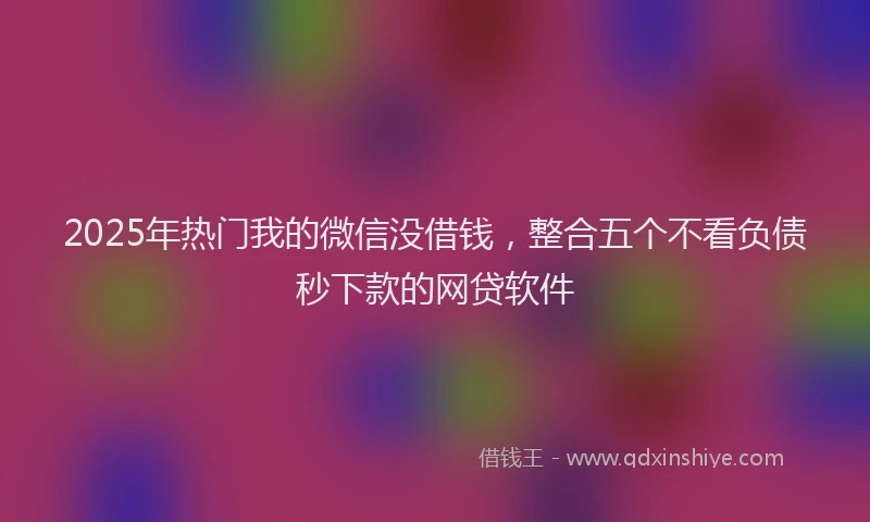2025年热门我的微信没借钱，整合五个不看负债秒下款的网贷软件