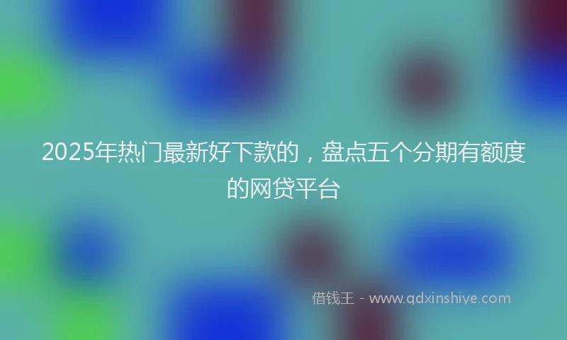 2025年热门最新好下款的，盘点五个分期有额度的网贷平台