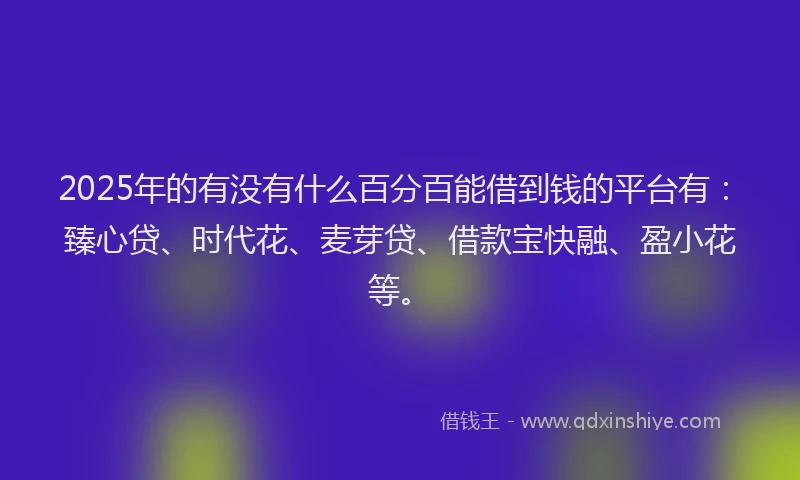 2025年的有没有什么百分百能借到钱的平台有：臻心贷、时代花、麦芽贷、借款宝快融、盈小花等。