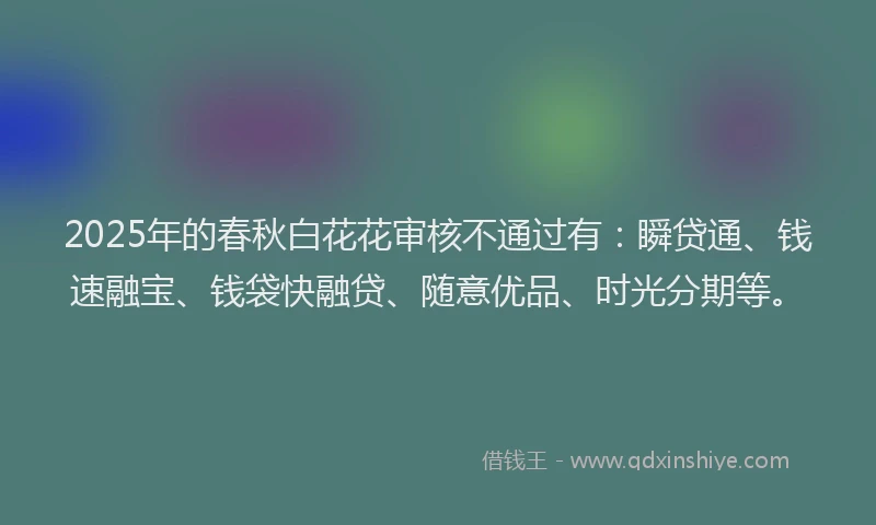 2025年的春秋白花花审核不通过有：瞬贷通、钱速融宝、钱袋快融贷、随意优品、时光分期等。