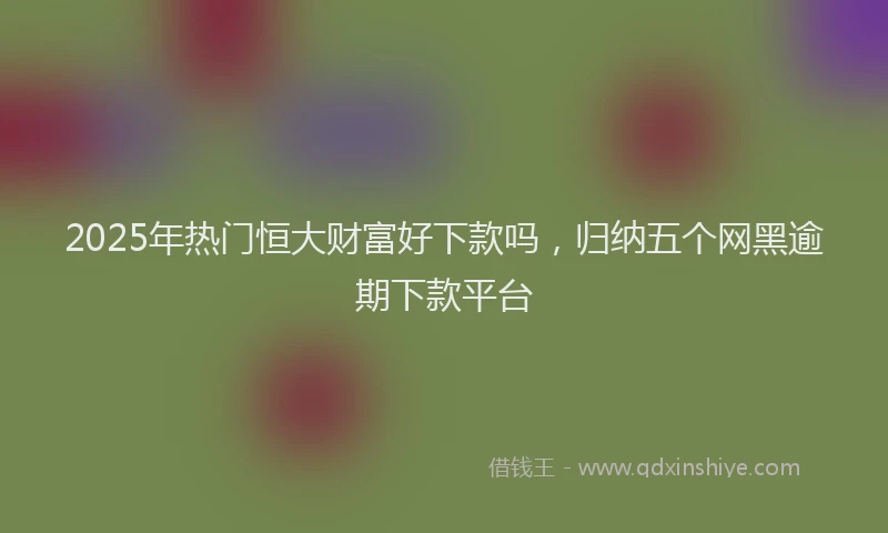 2025年热门恒大财富好下款吗，归纳五个网黑逾期下款平台