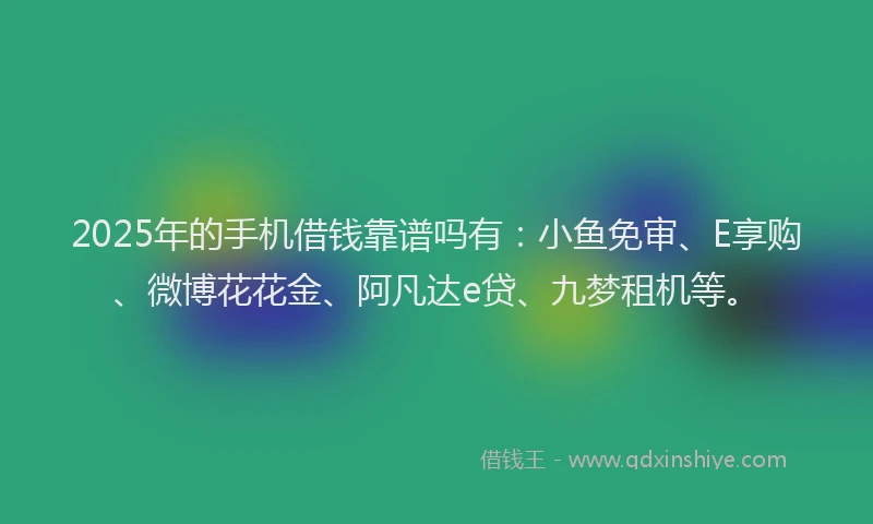 2025年的手机借钱靠谱吗有：小鱼免审、E享购、微博花花金、阿凡达e贷、九梦租机等。