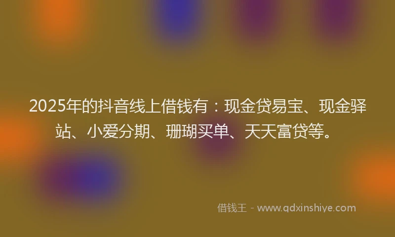 2025年的抖音线上借钱有：现金贷易宝、现金驿站、小爱分期、珊瑚买单、天天富贷等。