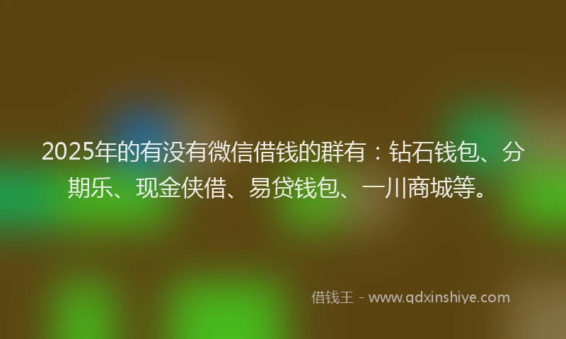 2025年的有没有微信借钱的群有：钻石钱包、分期乐、现金侠借、易贷钱包、一川商城等。