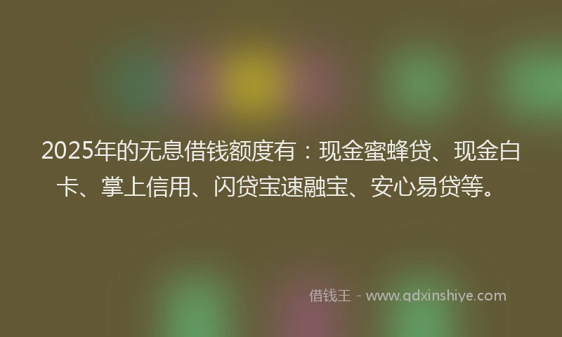 2025年的无息借钱额度有：现金蜜蜂贷、现金白卡、掌上信用、闪贷宝速融宝、安心易贷等。