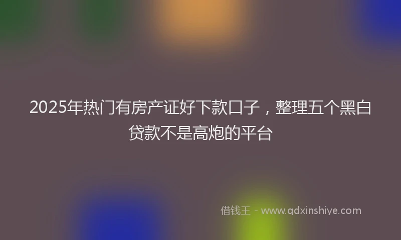 2025年热门有房产证好下款口子，整理五个黑白贷款不是高炮的平台