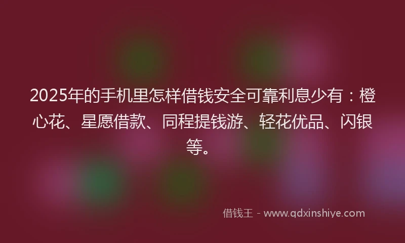 2025年的手机里怎样借钱安全可靠利息少有：橙心花、星愿借款、同程提钱游、轻花优品、闪银等。