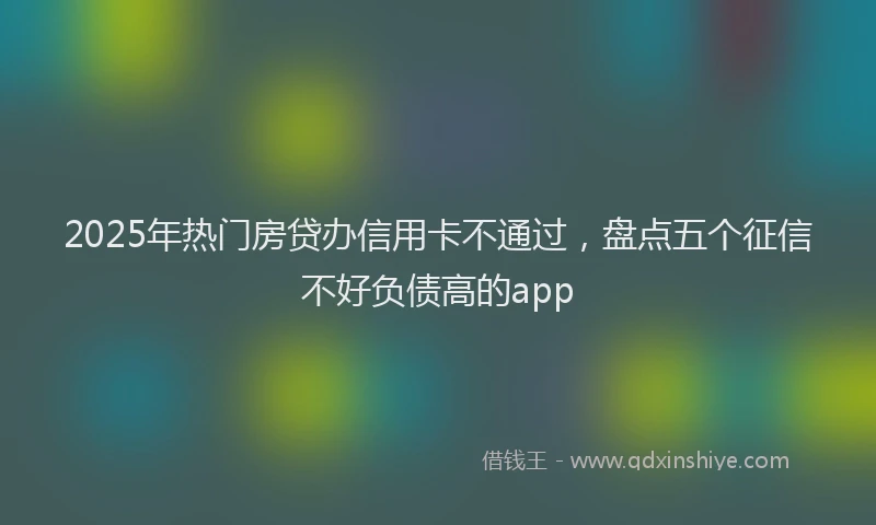 2025年热门房贷办信用卡不通过，盘点五个征信不好负债高的app