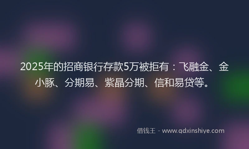 2025年的招商银行存款5万被拒有：飞融金、金小豚、分期易、紫晶分期、信和易贷等。