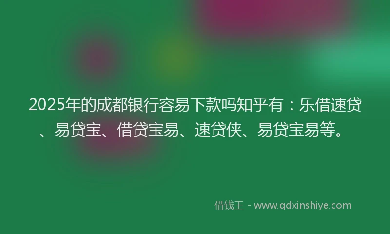 2025年的成都银行容易下款吗知乎有：乐借速贷、易贷宝、借贷宝易、速贷侠、易贷宝易等。