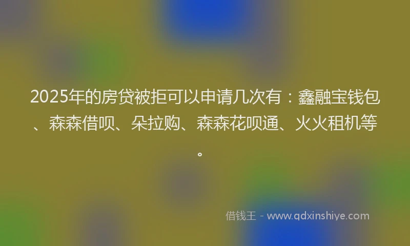 2025年的房贷被拒可以申请几次有：鑫融宝钱包、森森借呗、朵拉购、森森花呗通、火火租机等。