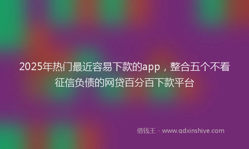 2025年热门最近容易下款的app，整合五个不看征信负债的网贷百分百下款平台