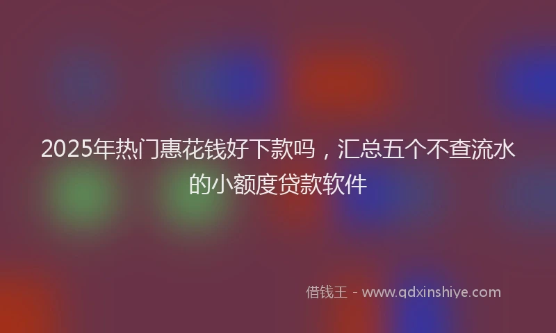 2025年热门惠花钱好下款吗，汇总五个不查流水的小额度贷款软件