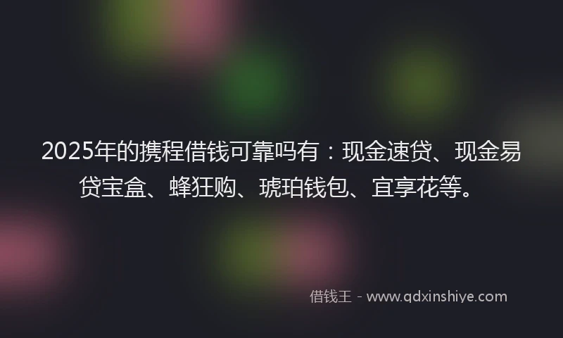 2025年的携程借钱可靠吗有：现金速贷、现金易贷宝盒、蜂狂购、琥珀钱包、宜享花等。
