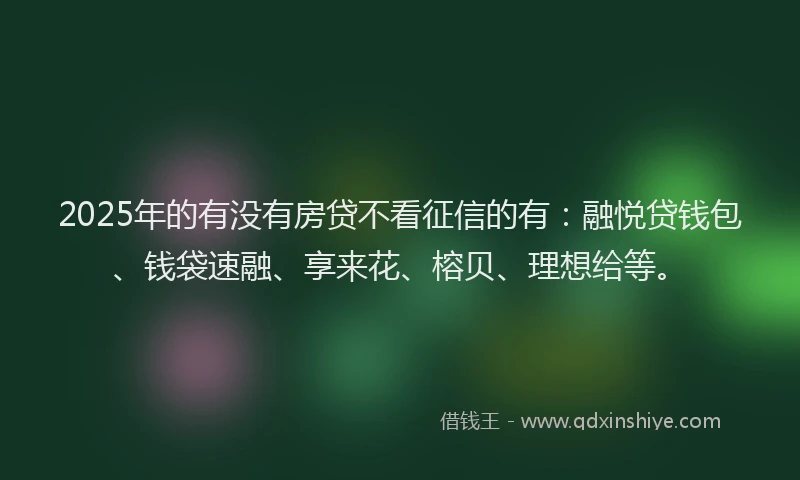 2025年的有没有房贷不看征信的有：融悦贷钱包、钱袋速融、享来花、榕贝、理想给等。