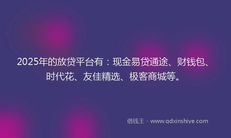2025年的放贷平台有：现金易贷通途、财钱包、时代花、友佳精选、极客商城等。
