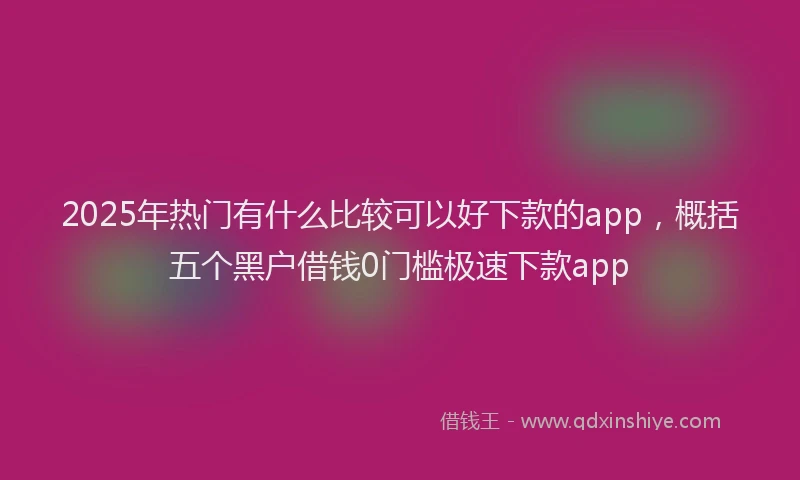2025年热门有什么比较可以好下款的app，概括五个黑户借钱0门槛极速下款app