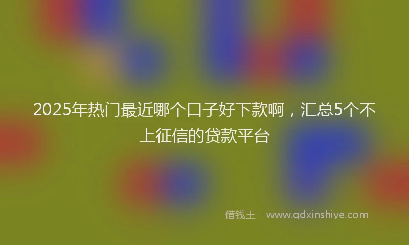 2025年热门最近哪个口子好下款啊，汇总5个不上征信的贷款平台