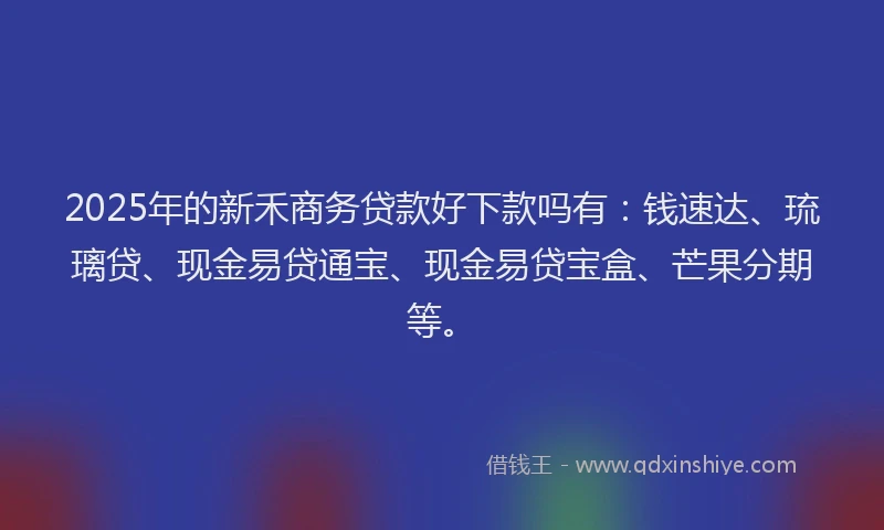 2025年的新禾商务贷款好下款吗有：钱速达、琉璃贷、现金易贷通宝、现金易贷宝盒、芒果分期等。