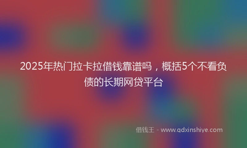 2025年热门拉卡拉借钱靠谱吗，概括5个不看负债的长期网贷平台