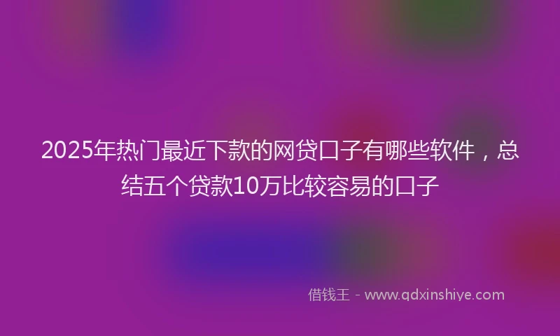 2025年热门最近下款的网贷口子有哪些软件，总结五个贷款10万比较容易的口子
