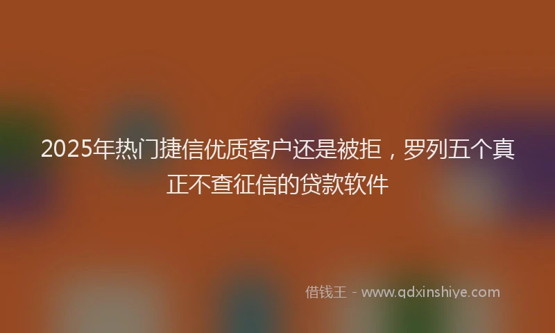 2025年热门捷信优质客户还是被拒，罗列五个真正不查征信的贷款软件