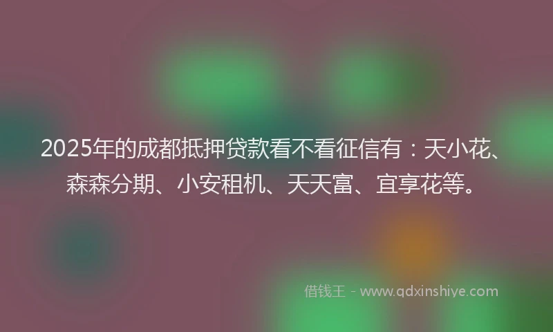 2025年的成都抵押贷款看不看征信有：天小花、森森分期、小安租机、天天富、宜享花等。