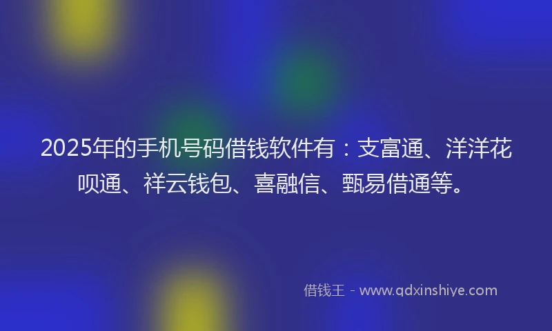 2025年的手机号码借钱软件有：支富通、洋洋花呗通、祥云钱包、喜融信、甄易借通等。