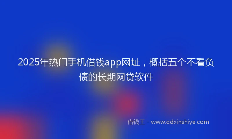 2025年热门手机借钱app网址，概括五个不看负债的长期网贷软件
