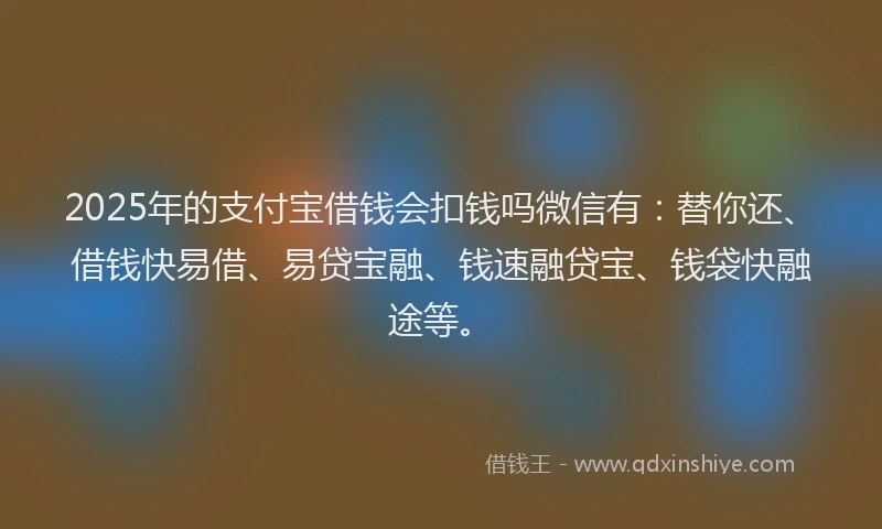 2025年的支付宝借钱会扣钱吗微信有：替你还、借钱快易借、易贷宝融、钱速融贷宝、钱袋快融途等。